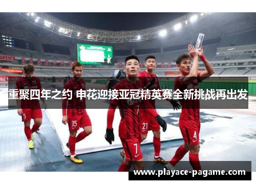 重聚四年之约 申花迎接亚冠精英赛全新挑战再出发 重聚四年之约 申花迎接亚冠精英赛全新挑战再出发