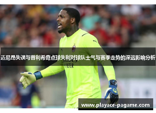 迈尼昂失误与普利希奇点球失利对球队士气与赛季走势的深远影响分析