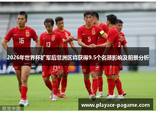 2026年世界杯扩军后非洲区将获得9.5个名额影响及前景分析