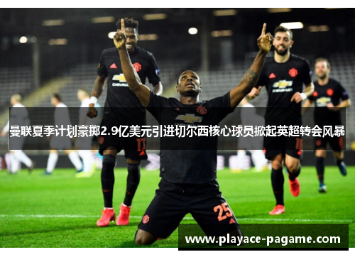 曼联夏季计划豪掷2.9亿美元引进切尔西核心球员掀起英超转会风暴