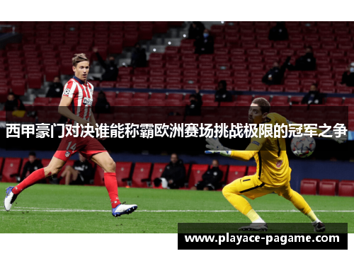 西甲豪门对决谁能称霸欧洲赛场挑战极限的冠军之争