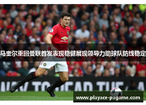马奎尔重回曼联首发表现稳健展现领导力助球队防线稳定