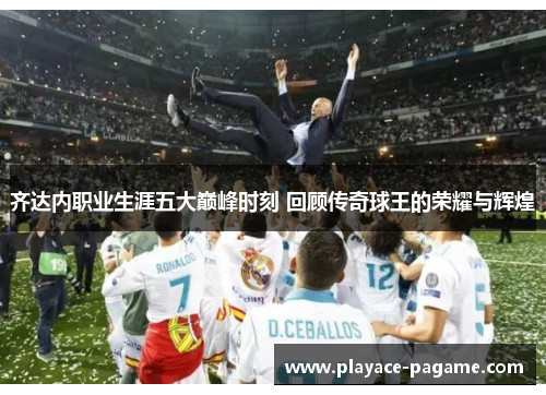 齐达内职业生涯五大巅峰时刻 回顾传奇球王的荣耀与辉煌
